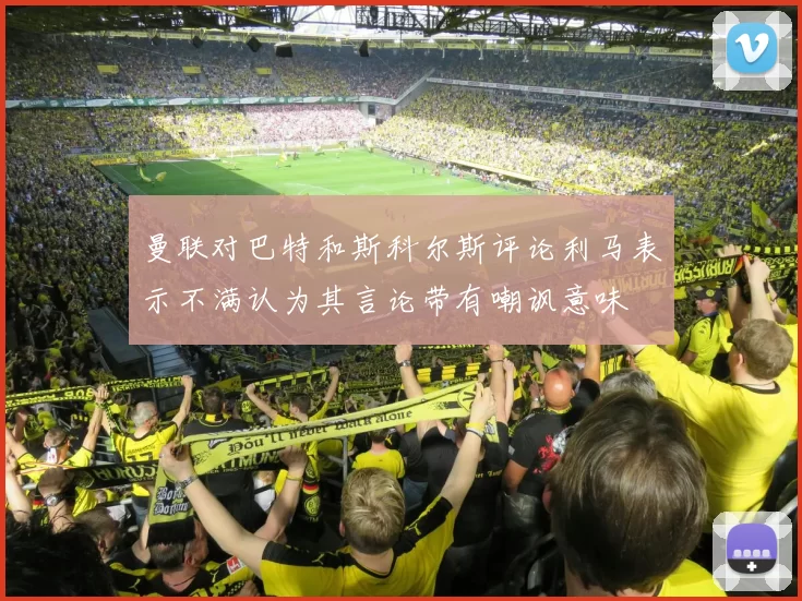 曼联对巴特和斯科尔斯评论利马表示不满认为其言论带有嘲讽意味