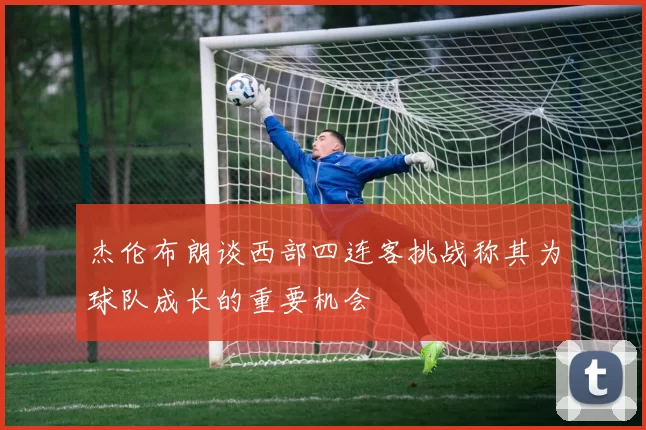 杰伦布朗谈西部四连客挑战称其为球队成长的重要机会
