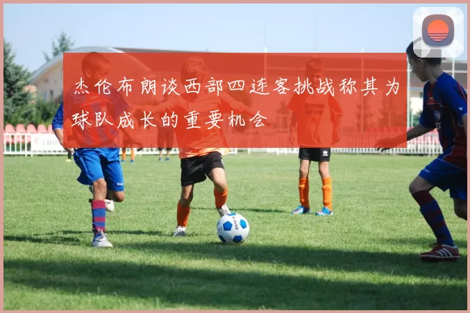 杰伦布朗谈西部四连客挑战称其为球队成长的重要机会