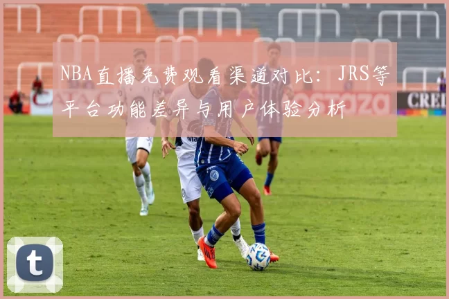 NBA直播免费观看渠道对比:JRS等平台功能差异与用户体验分析