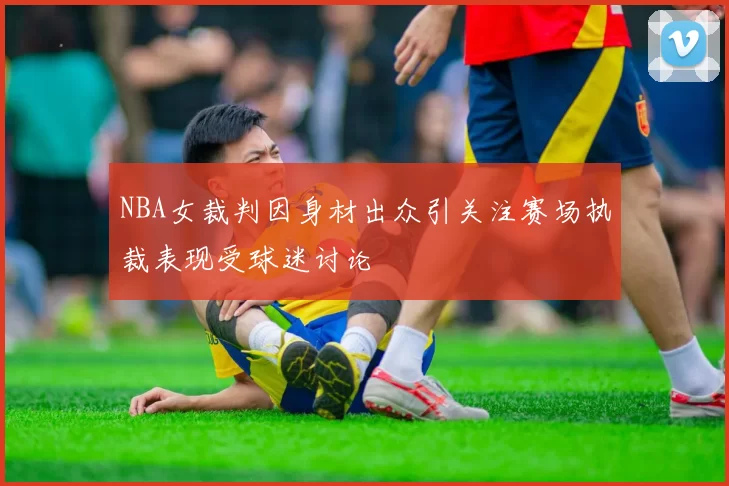 NBA女裁判因身材出众引关注赛场执裁表现受球迷讨论
