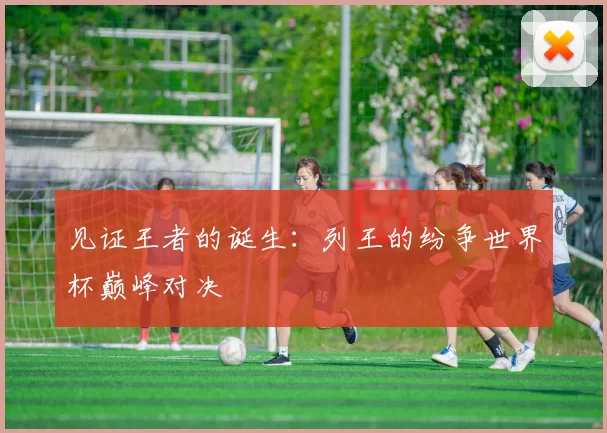 见证王者的诞生:列王的纷争世界杯巅峰对决