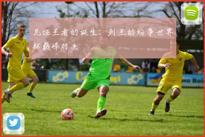 见证王者的诞生:列王的纷争世界杯巅峰对决