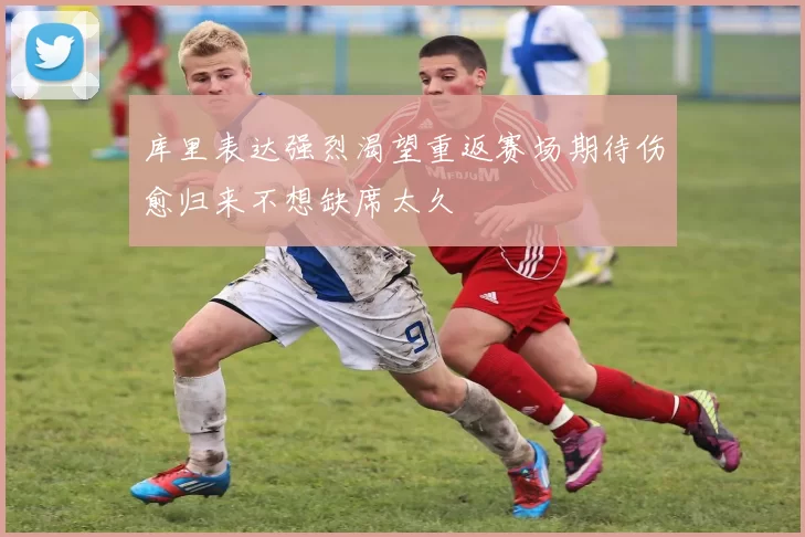 库里表达强烈渴望重返赛场期待伤愈归来不想缺席太久